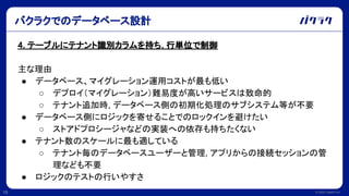 © 2022 LayerX Inc.
15
4. テーブルにテナント識別カラムを持ち, 行単位で制御
主な理由
● データベース、マイグレーション運用コストが最も低い
○ デプロイ（マイグレーション）難易度が高いサービスは致命的
○ テナント追加時, データベース側の初期化処理のサブシステム等が不要
● データベース側にロジックを寄せることでのロックインを避けたい
○ ストアドプロシージャなどの実装への依存も持ちたくない
● テナント数のスケールに最も適している
○ テナント毎のデータベースユーザーと管理, アプリからの接続セッションの管
理なども不要
● ロジックのテストの行いやすさ
バクラクでのデータベース設計
 