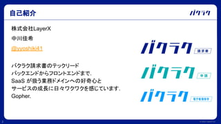 © 2022 LayerX Inc.
2
自己紹介
株式会社LayerX
中川佳希
@yyoshiki41
バクラク請求書のテックリード
バックエンドからフロントエンドまで.
SaaS が扱う業務ドメインへの好奇心と
サービスの成長に日々ワクワクを感じています.
Gopher.
 