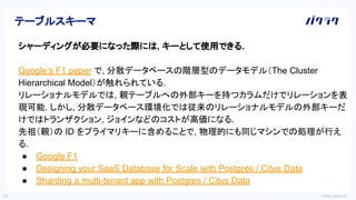 © 2022 LayerX Inc.
20
シャーディングが必要になった際には, キーとして使用できる.
Google’s F1 paper で, 分散データベースの階層型のデータモデル（The Cluster
Hierarchical Model）が触れられている.
リレーショナルモデルでは, 親テーブルへの外部キーを持つカラムだけでリレーションを表
現可能. しかし, 分散データベース環境化では従来のリレーショナルモデルの外部キーだ
けではトランザクション, ジョインなどのコストが高価になる.
先祖（親）の ID をプライマリキーに含めることで, 物理的にも同じマシンでの処理が行え
る.
● Google F1
● Designing your SaaS Database for Scale with Postgres / Citus Data
● Sharding a multi-tenant app with Postgres / Citus Data
テーブルスキーマ
 