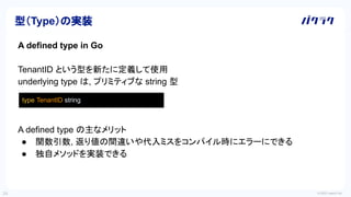 © 2022 LayerX Inc.
24
A defined type in Go
TenantID という型を新たに定義して使用
underlying type は, プリミティブな string 型
A defined type の主なメリット
● 関数引数, 返り値の間違いや代入ミスをコンパイル時にエラーにできる
● 独自メソッドを実装できる
型（Type）の実装
type TenantID string
 