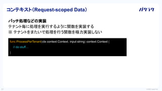 © 2022 LayerX Inc.
27
バッチ処理などの実装
テナント毎に処理を実行するように関数を実装する
※ テナントをまたいで処理を行う関数を極力実装しない
コンテキスト（Request-scoped Data）
func ProcessPerTenant(ctx context.Context, input string) context.Context {
// do stuff…
}
 