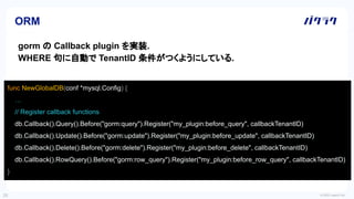 © 2022 LayerX Inc.
28
ORM
gorm の Callback plugin を実装.
WHERE 句に自動で TenantID 条件がつくようにしている.
func NewGlobalDB(conf *mysql.Config) {
…
// Register callback functions
db.Callback().Query().Before("gorm:query").Register("my_plugin:before_query", callbackTenantID)
db.Callback().Update().Before("gorm:update").Register("my_plugin:before_update", callbackTenantID)
db.Callback().Delete().Before("gorm:delete").Register("my_plugin:before_delete", callbackTenantID)
db.Callback().RowQuery().Before("gorm:row_query").Register("my_plugin:before_row_query", callbackTenantID)
}
 