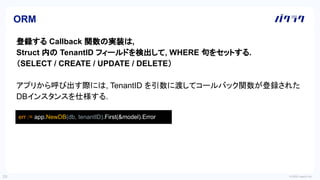 © 2022 LayerX Inc.
29
ORM
登録する Callback 関数の実装は,
Struct 内の TenantID フィールドを検出して, WHERE 句をセットする.
（SELECT / CREATE / UPDATE / DELETE）
アプリから呼び出す際には, TenantID を引数に渡してコールバック関数が登録された
DBインスタンスを仕様する.
err := app.NewDB(db, tenantID).First(&model).Error
 