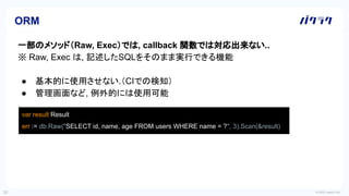 © 2022 LayerX Inc.
30
一部のメソッド（Raw, Exec）では, callback 関数では対応出来ない..
※ Raw, Exec は, 記述したSQLをそのまま実行できる機能
● 基本的に使用させない.（CIでの検知）
● 管理画面など, 例外的には使用可能
ORM
var result Result
err := db.Raw("SELECT id, name, age FROM users WHERE name = ?", 3).Scan(&result)
 