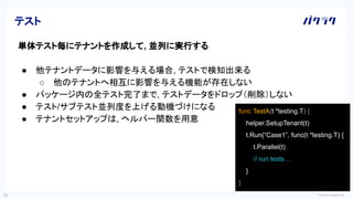 © 2022 LayerX Inc.
35
単体テスト毎にテナントを作成して, 並列に実行する
● 他テナントデータに影響を与える場合, テストで検知出来る
○ 他のテナントへ相互に影響を与える機能が存在しない
● パッケージ内の全テスト完了まで, テストデータをドロップ（削除）しない
● テスト/サブテスト並列度を上げる動機づけになる
● テナントセットアップは, ヘルパー関数を用意
テスト
func TestA(t *testing.T) {
helper.SetupTenant(t)
t.Run(“Case1”, func(t *testing.T) {
t.Parallel(t)
// run tests…
}
}
 