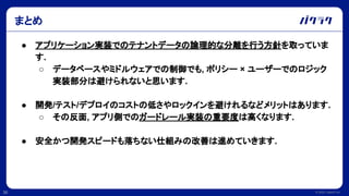 © 2022 LayerX Inc.
36
● アプリケーション実装でのテナントデータの論理的な分離を行う方針を取っていま
す.
○ データベースやミドルウェアでの制御でも, ポリシー × ユーザーでのロジック
実装部分は避けられないと思います.
● 開発/テスト/デプロイのコストの低さやロックインを避けれるなどメリットはあります.
○ その反面, アプリ側でのガードレール実装の重要度は高くなります.
● 安全かつ開発スピードも落ちない仕組みの改善は進めていきます.
まとめ
 