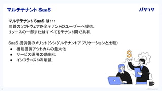 © 2022 LayerX Inc.
4
マルチテナント SaaS
マルチテナント SaaS は・・・
同質のソフトウェアを全テナントのユーザーへ提供.
リソースの一部またはすべてをテナント間で共有.
SaaS 提供側のメリット（シングルテナントアプリケーションと比較）
● 機能提供アウトカムの最大化
● サービス運用の効率化
● インフラコストの削減
 