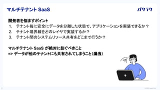 © 2022 LayerX Inc.
5
開発者を悩ますポイント
1. テナント毎に安全にデータを分離した状態で、アプリケーションを実装できるか？
2. テナント境界線をどのレイヤで実装するか？
3. テナント間のシステムリソース共有をどこまで行うか？
マルチテナント SaaS が絶対に防ぐべきこと
=> データが他のテナントにも共有されてしまうこと（漏洩）
マルチテナント SaaS
 