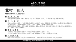 DX×Startup Promotion Office @ SAGA Pref.
ABOUT ME
北村 和人
KITAMURA Kazuhito
所 属 ・ 職
佐賀県産業労働部 DX・スタートアップ総括監（DX・スタートアップ推進室長）
こ れ ま で
新採で入庁した水産局でノリ養殖業の協業化を立ち上げ。以来、救急医療・災害医療の体制整備や学力調査を活
用した学力向上・学校組織マネジメント、ふるさと納税など各分野で新たな取組。
産業労働部ではIT産業の振興や起業・創業支援、産業人材の育成・確保に取り組み、昨年度、新たに創設された
DX・スタートアップ推進室に。
で き る こ と
大和総研への派遣研修を契機にマクロ経済学や計量経済学を足場の一つに。
またこれを契機に統計分析やデータサイエンス、機械学習などもたしなむ程度には習得。
コ ン タ ク ト
個人：www.facebook.com/kazuhitokitamura1 DXST室：www.facebook.com/SagaIClab
2
 