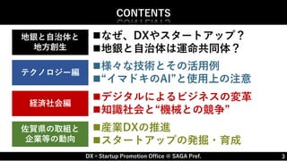 DX×Startup Promotion Office @ SAGA Pref.
産業DXの推進
スタートアップの発掘・育成
3
CONTENTS
様々な技術とその活用例
“イマドキのAI”と使用上の注意
テクノロジー編
経済社会編
佐賀県の取組と
企業等の動向
デジタルによるビジネスの変革
知識社会と“機械との競争”
なぜ、DXやスタートアップ？
地銀と自治体は運命共同体？
地銀と自治体と
地方創生
 