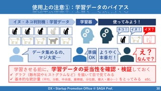 DX×Startup Promotion Office @ SAGA Pref. 30
使用上の注意①：学習データのバイアス
イヌ・ネコ判別機：学習データ 学習器 使ってみよう！
ネコ！ イヌ！ イヌ？
データ集めるの、
マジ大変…
準備
OK
ようやく
本番だ！
え？
なんで？
学習させる前に、学習データの妥当性を確認・検証しておく
 グラフ（散布図やヒストグラムなど）を描いて目で見てみる
 基本的な統計量（平均、分散、中央値、最頻値、分位数、最大・最小…）をとってみる etc.
 