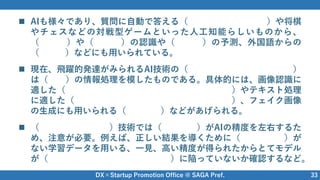 DX×Startup Promotion Office @ SAGA Pref. 33
 AIも様々であり、質問に自動で答える（ ）や将棋
やチェスなどの対戦型ゲームといった人工知能らしいものから、
（ ）や（ ）の認識や（ ）の予測、外国語からの
（ ）などにも用いられている。
 現在、飛躍的発達がみられるAI技術の（ ）
は（ ）の情報処理を模したものである。具体的には、画像認識に
適した（ ）やテキスト処理
に適した（ ）、フェイク画像
の生成にも用いられる（ ）などがあげられる。
 （ ）技術では（ ）がAIの精度を左右するた
め、注意が必要。例えば、正しい結果を導くために（ ）が
ない学習データを用いる、一見、高い精度が得られたからとてモデル
が（ ）に陥っていないか確認するなど。
チャットボット
画像 音声 数値
翻訳
ディープラーニング
脳
畳み込みニューラルネットワーク
再帰的ニューラルネットワーク
GAN
パターン認識 データ
バイアス
オーバーフィッティング
 