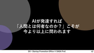 DX×Startup Promotion Office @ SAGA Pref. 47
AIが発達すれば
「人間とは何者なのか？」こそが
今より以上に問われます
 