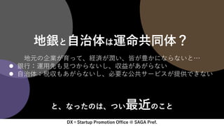 DX×Startup Promotion Office @ SAGA Pref.
地銀と自治体は運命共同体？
地元の企業が育って、経済が潤い、皆が豊かにならないと…
 銀行：運用先も見つからないし、収益があがらない
 自治体：税収もあがらないし、必要な公共サービスが提供できない
と、なったのは、つい最近のこと
 