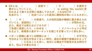 DX×Startup Promotion Office @ SAGA Pref. 54
 DXとは、（ ）技術で（ ）や（ ）を便利で
豊かにしていくこと。（ ） is eating the worldと言
われるよう様々な分野に浸透してきたが、これはICTが（ ）
社会から（ ）社会へといった底流に親和性が高いことも大きい。
 （ ）や（ ）の発達で、人の知的活動が機械に置き換えられ
ていくと、逆説的に「（ ）」が問われる。
また、最近では新たなビジネスが（ ）によっ
て急速に浸透したり、いわゆる（ ）イノベーションと呼ば
れるよう、新規参入者がマーケットを根こそぎ奪っていく例も多い。
 パターン認識に基づくAI開発には（ ）と（ ）が不可欠。
今日のように変化が目まぐるしい時代、過去の蓄積や実績はかえって
（ ）になることも多い。地方にも機会や可能性がある時代で
あり、何より大事なのは（ ）。
デジタル 仕事 くらし
Software
工業化
知識
AI IoT
人間とは何なのか？
ネットワーク外部性
破壊的
現場 データ
足かせ
あきらめの悪さ
 