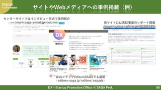 DX×Startup Promotion Office @ SAGA Pref.
Digital
Transformation
66
サイトやWebメディアへの事例掲載（例）
センターサイトではインタビュー形式で事例紹介
（www.saga-smart.jp/column） 県サイトには実証事業のレポート掲載
（www.pref.saga.lg.jp/kiji00381619）
WebメディアEditorsSAGAでも展開
（editors-saga.jp/editors/sagadx）
 