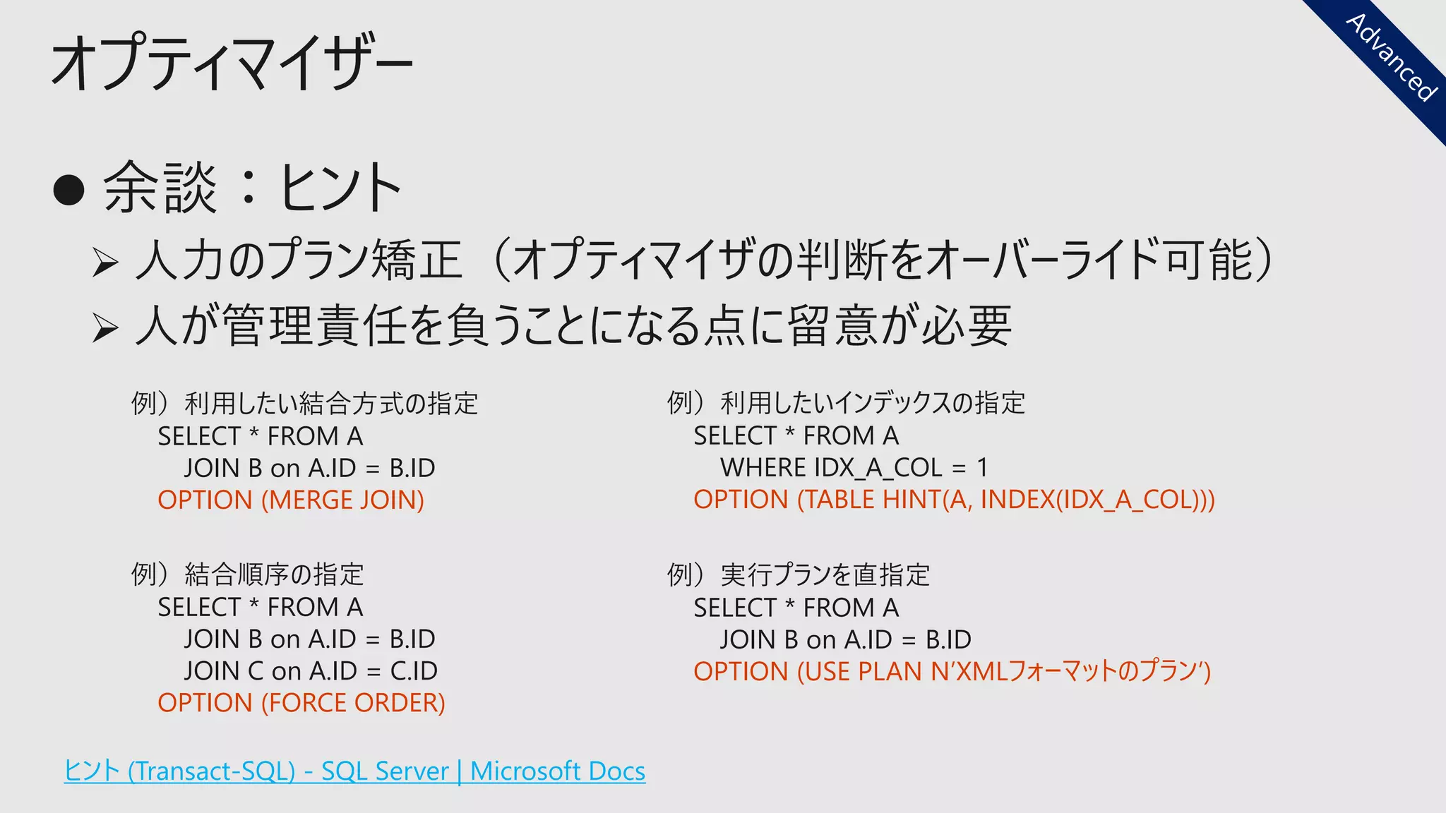 オプティマイザー
ヒント (Transact-SQL) - SQL Server | Microsoft Docs
例）結合順序の指定
SELECT * FROM A
JOIN B on A.ID = B.ID
JOIN C on A.ID = C.ID
OPTION (FORCE ORDER)
例）利用したい結合方式の指定
SELECT * FROM A
JOIN B on A.ID = B.ID
OPTION (MERGE JOIN)
例）実行プランを直指定
SELECT * FROM A
JOIN B on A.ID = B.ID
OPTION (USE PLAN N’XMLフォーマットのプラン’)
例）利用したいインデックスの指定
SELECT * FROM A
WHERE IDX_A_COL = 1
OPTION (TABLE HINT(A, INDEX(IDX_A_COL)))
 