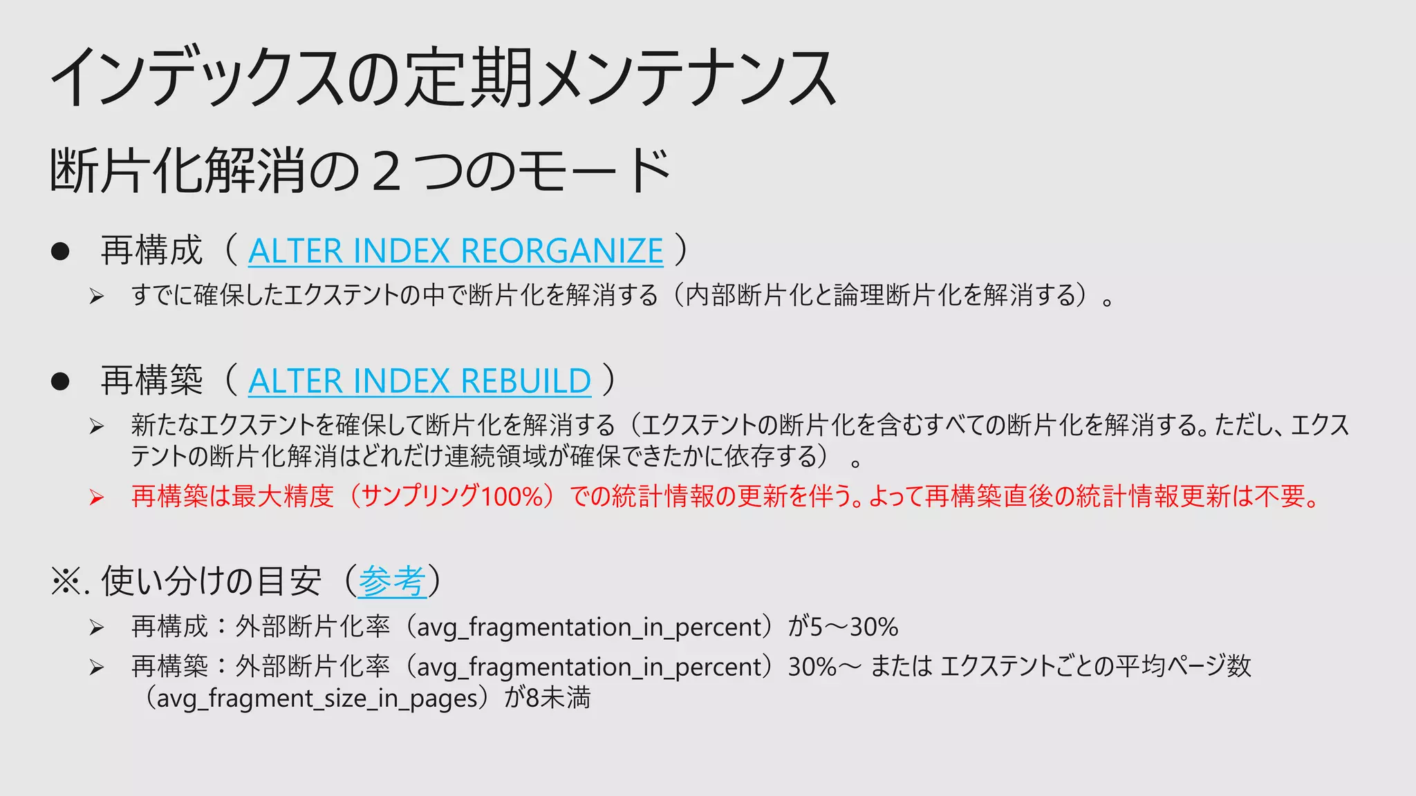 インデックスの定期メンテナンス
⚫ 再構成（ ALTER INDEX REORGANIZE ）
➢ すでに確保したエクステントの中で断片化を解消する（内部断片化と論理断片化を解消する）。
⚫ 再構築（ ALTER INDEX REBUILD ）
➢ 新たなエクステントを確保して断片化を解消する（エクステントの断片化を含むすべての断片化を解消する。ただし、エクス
テントの断片化解消はどれだけ連続領域が確保できたかに依存する） 。
➢ 再構築は最大精度（サンプリング100%）での統計情報の更新を伴う。よって再構築直後の統計情報更新は不要。
※. 使い分けの目安（参考）
➢ 再構成：外部断片化率（avg_fragmentation_in_percent）が5～30%
➢ 再構築：外部断片化率（avg_fragmentation_in_percent）30%～ または エクステントごとの平均ページ数
（avg_fragment_size_in_pages）が8未満
断片化解消の２つのモード
 