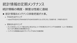 統計情報の定期メンテナンス
⚫ 統計情報のメンテナンス挙動把握が大事。
➢ 作成されるタイミング
• Indexが作成された列WHERE句やJOIN句の条件となった列に対して自動作成（手動作成も可）
➢ 更新されるタイミング
• ざっくり目安としてレコード数の20%に相当するレコードが変更されたタイミングで自動更新（レコード数増加に
応じて20％閾値は自動調整される）。
• インデックス再構築の延長でサンプリング100%で自動更新
統計情報の精度・鮮度は性能に直結
 