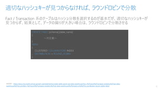 Fact / Transaction 系のテーブルはハッシュ分散を選択するのが基本だが、適切なハッシュキーが
見つからず、結果として、データの偏りが大きい場合は、ラウンドロビンで分散させる
適切なハッシュキーが見つからなければ、ラウンドロビンで分散
12
CREATE TABLE [schema].[table_name]
(
～列定義～
)
WITH
(
CLUSTERED COLUMNSTORE INDEX
, DISTRIBUTION = ROUND_ROBIN
)
※参照：https://docs.microsoft.com/ja-jp/sql/t-sql/statements/create-table-azure-sql-data-warehouse?toc=%2Fazure%2Fsynapse-analytics%2Fsql-data-
warehouse%2Ftoc.json&bc=%2Fazure%2Fsynapse-analytics%2Fsql-data-warehouse%2Fbreadcrumb%2Ftoc.json&view=azure-sqldw-latest
 