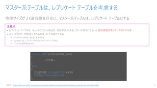 物理サイズが 2 GB 程度を目安に、マスター系テーブルは、レプリケート テーブルにする
マスター系テーブルは、レプリケート テーブルを考慮する
13
注意点
• レプリケート テーブルは、各ノードにコピーされるが、更新が発生するとコピーは無効になる ⇒ 更新頻度の高いテーブルは不向き
• 各ノードのコピーが無効化されるのは、以下の条件となる
✓ データがロードされる、または、変更される
✓ Synapse SQL インスタンスが別のレベルにスケーリングされる
✓ テーブル定義が更新される
CREATE TABLE [schema].[table_name]
(
～列定義～
)
WITH
(
CLUSTERED COLUMNSTORE INDEX
, DISTRIBUTION = REPLICATE
)
※参照：https://docs.microsoft.com/ja-jp/azure/synapse-analytics/sql-data-warehouse/design-guidance-for-replicated-tables
 