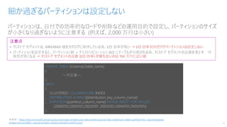 パーティションは、日付での効率的なロードや削除などの運用目的で設定し、パーティションのサイズ
が小さくなり過ぎないように注意する (例えば、2,000 万行は小さい)
細か過ぎるパーティションは設定しない
14
注意点
• 列ストア セグメントは、MIN/MAX 値をカタログに保持している為、I/O 効率が高い ⇒ I/O 効率目的だけでパーティションは設定しない
• パーティションを設定すると、パーティション数 × ディストリビューション (60) にテーブルが分割される為、列ストア セグメントの品質を落とす 可
能性が高くなる ⇒ 列ストア セグメントの品質 (I/O 効率) が最も良いのは 104 万行に近い値
CREATE TABLE [schema].[table_name]
(
～列定義～
)
WITH
(
CLUSTERED COLUMNSTORE INDEX
, DISTRIBUTION = HASH([distiribution_key_column_name])
, PARTITION([partition_column_name] RANGE RIGHT FOR VALUES
(20000101,20010101,20020101 ,20030101,20040101,20050101))
)
※参照：https://docs.microsoft.com/ja-jp/azure/synapse-analytics/sql-data-warehouse/sql-data-warehouse-tables-partition?toc=/azure/synapse-
analytics/toc.json&bc=/azure/synapse-analytics/breadcrumb/toc.json
 