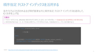 条件句でよく利用される並び順が重要な列に順序指定 列ストア インデックスを適用して、
IO 効率を上げる
順序指定 列ストア インデックスを活用する
15
注意点
• 列ストア セグメントは、MIN/MAX 値をカタログに保持している為、I/O 効率が高い ⇒ Ordered CCI はこの特性に大きく寄与する
• 参照性能が速くなる一方、ロード性能との間でトレードオフが発生する為、性能検証を行い、バランスを考慮すること
CREATE TABLE [schema].[table_name]
(
～列定義～
)
WITH
(
CLUSTERED COLUMNSTORE INDEX ORDER ([order_column_name1],…)
, DISTRIBUTION = HASH([distiribution_key_column_name])
)
※参照： https://docs.microsoft.com/ja-jp/azure/synapse-analytics/sql-data-warehouse/performance-tuning-ordered-cci
 