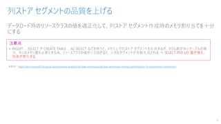 データロード時のリソースクラスの値を適正化して、列ストア セグメント作成時のメモリ割り当てを十分
にする
列ストア セグメントの品質を上げる
16
注意点
• INSERT … SELECT や CREATE TABLE … AS SELECT などを使うと、メモリ上で列ストア セグメントを生成するが、カラム数が多いテーブルの場
合、多くのメモリ量を必要とする為、リソースクラスの値が小さ過ぎると、小さなセグメントが多数生成される ⇒ SELECT 時の I/O 量が増え、
性能が悪化する
※参照：https://docs.microsoft.com/ja-jp/azure/synapse-analytics/sql-data-warehouse/sql-data-warehouse-memory-optimizations-for-columnstore-compression
 
