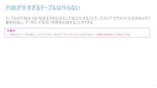 テーブルの列数は 100 程度までを目安として適正化することで、列ストア セグメント生成時のメモリ
量を削減し、データロード負荷・時間を削減することができる
列数が多すぎるテーブルは作らない
17
注意点
• 列数の多いテーブルの場合、ロードだけでなく、SELECT * のレスポンスタイムも長くなる ⇒ 必要な列を指定して SELECT する
 