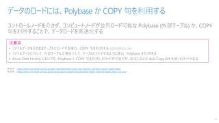 コントロールノードを介さず、コンピュートノードが並列ロード可能な Polybase (外部テーブル) か、COPY
句を利用することで、データロードを高速化する
データのロードには、Polybase か COPY 句を利用する
18
注意点
• ファイルデータをそのままテーブルにロードする場合、COPY 句を利用する (2020/09/23 GA)
• ファイルデータに対して、外部テーブル定義を介して、テーブルにロードするような場合、Polybase を利用する
• Azure Data Factory においても、Polybase と COPY 句を利用したロードが可能だが、指定しないと Bulk Copy API を使ったロードとなる
※参照：https://docs.microsoft.com/ja-jp/sql/t-sql/statements/copy-into-transact-sql?view=azure-sqldw-latest
※参照：https://docs.microsoft.com/ja-jp/azure/synapse-analytics/sql/develop-tables-external-tables?tabs=sql-pool
 