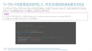 ワークロード グループ内 (ワークロード未設定時は、共有プール内) において、特定処理 (リクエスト)
のキュー内の順番をスキップ (優先) させることができる
ワークロードの重要度を使用して、特定処理の順番を優先させる
21
注意点
• ワークロード分類子を利用して、重要度 (IMPORTANCE = low/below_normal/normal/above_normal/high) を設定する
• この機能によって影響を及ぼすのは、キュー内の順番のみ
※参照：https://docs.microsoft.com/ja-jp/azure/synapse-analytics/sql-data-warehouse/sql-data-warehouse-workload-importance
※参照：https://docs.microsoft.com/ja-jp/azure/synapse-analytics/sql-data-warehouse/sql-data-warehouse-how-to-configure-workload-importance
---------------------------------------------
-- ワークロード分類子の作成
-- (ユーザー/ロールをワークロードグループへ割付ける)
---------------------------------------------
--// マネージャー層のリクエストを優先
CREATE WORKLOAD CLASSIFIER WCls_B2C
WITH
(
WORKLOAD_GROUP = ’staticrc40’, --共有プール対象の場合、リソースクラス
MEMBERNAME = 'Role_managers’,
IMPORTANCE = ’above_normal'
)
 