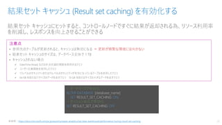 結果セット キャッシュにヒットすると、コントロールノードですぐに結果が返却される為、リソース利用率
を削減し、レスポンスを向上させることができる
結果セット キャッシュ (Result set caching) を有効化する
22
注意点
• 参照先のテーブルが更新されると、キャッシュは無効になる ⇒ 更新が頻繁な環境には向かない
• 結果セット キャッシュのサイズは、データベース全体で 1 TB
• キャッシュされない場合
✓ DateTime.Now() などの非決定論的関数を使用するクエリ
✓ ユーザー定義関数を使用したクエリ
✓ 行レベルのセキュリティまたは列レベルのセキュリティが有効になっているテーブルを使用したクエリ
✓ 64 KB を超える行サイズのデータを返すクエリ 10 GB を超えるサイズの大きなデータを返すクエリ
※参照：https://docs.microsoft.com/ja-jp/azure/synapse-analytics/sql-data-warehouse/performance-tuning-result-set-caching
-- データベースで有効化
ALTER DATABASE [database_name]
SET RESULT_SET_CACHING ON;
-- セッション単位で無効化
SET RESULT_SET_CACHING OFF
 