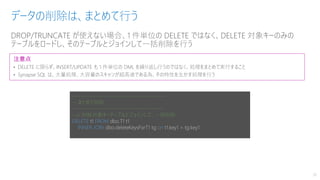 DROP/TRUNCATE が使えない場合、1 件単位の DELETE ではなく、DELETE 対象キーのみの
テーブルをロードし、そのテーブルとジョインして一括削除を行う
データの削除は、まとめて行う
26
注意点
• DELETE に限らず、INSERT/UPDATE も 1 件単位の DML を繰り返し行うのではなく、処理をまとめて実行すること
• Synapse SQL は、大量処理、大容量のスキャンが超高速である為、その特性を生かす処理を行う
---------------------------------------------
-- まとめて削除
---------------------------------------------
--// 削除対象キーテーブルとジョインして、一括削除
DELETE t1 FROM dbo.T1 t1
INNER JOIN dbo.deleteKeysForT1 tg on t1.key1 = tg.key1
 