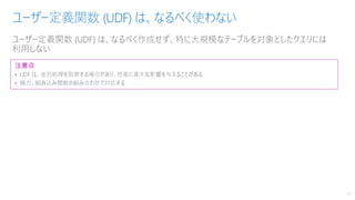 ユーザー定義関数 (UDF) は、なるべく作成せず、特に大規模なテーブルを対象としたクエリには
利用しない
ユーザー定義関数 (UDF) は、なるべく使わない
27
注意点
• UDF は、並列処理を阻害する場合があり、性能に甚大な影響を与えることがある
• 極力、組み込み関数の組み合わせで対応する
 