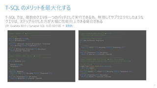 T-SQL では、複数のクエリを一つのバッチとして実行できる為、無理してサブクエリ化したような
クエリは、ステップ分けした方が大幅に性能向上できる場合がある
(例: Exadata 40分 / Synapse SQL 当初 60分超 ⇒ 3.5分)
T-SQL のメリットを最大化する
29
--------------------------------------------------------------------------
-- Query-1 の結果が１件 ★インメモリ
--------------------------------------------------------------------------
--// 個別変数
DECLARE @DeviceId NCHAR(10)
DECLARE @Temperature INT
--// Query-1
SELECT TOP 1 @DeviceId = DeviceId, @Temperature = Temperature
FROM dbo.asalog ORDER BY Temperature DESC;
--// Query-2
SELECT a.*, @Temperature Temperature FROM dbo.asalog a
WHERE a.DeviceId = @DeviceId;
--------------------------------------------------------------------------
-- Query-1 の結果が小規模 (～数万件) ★インメモリ
--------------------------------------------------------------------------
--// テーブル変数
DECLARE @tableVal TABLE
(
DeviceId NCHAR(10),
Temperature INT
)
--// Query-1
INSERT INTO @tableVal
SELECT TOP 1000 * FROM dbo.asalog ORDER BY Temperature DESC;
--// Query-2
SELECT a.*, t.Temperature FROM dbo.asalog a
INNER JOIN @tableVal t ON a.DeviceId = t.DeviceId;
--------------------------------------------------------------------------
-- Query-1 の結果が中規模 (～数十万件) ★インメモリ
-- CTE (Common Table Expression) の利用
--------------------------------------------------------------------------
--// CTE (Common Table Expression)
WITH table_cte (DeviceId, Temperature)
AS
(
--// Query-1
SELECT TOP 100000 * FROM dbo.asalog ORDER BY Temperature DESC
)
--// Query-2
SELECT a.*, t.Temperature FROM dbo.asalog a
INNER JOIN table_cte t ON a.DeviceId = t.DeviceId;
--------------------------------------------------------------------------
-- Query-1 の結果が大規模 (数百万件以上) ★一時テーブル on tempDB
-- SQLDB BC/Hyperscale, Synapse SQL の場合、tempDB は NVMe SSD 上なので高速
--------------------------------------------------------------------------
--// 一時テーブル削除
IF OBJECT_ID(N'tempdb..#table1',N'U') IS NOT NULL
DROP TABLE #table1;
--// Query-1 to 一時テーブル
SELECT TOP 2000000 * INTO #table1 FROM dbo.asalog ORDER BY Temperature DESC;
--// Query-2
SELECT a.*, t.Temperature FROM dbo.asalog a
INNER JOIN #table1 t ON a.DeviceId = t.DeviceId;
 