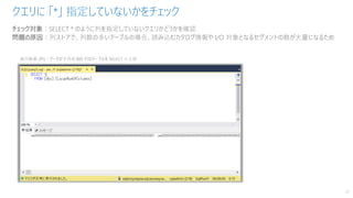 クエリに 「*」 指定していないかをチェック
37
チェック対象：SELECT * のように列を指定していないクエリかどうかを確認
問題の原因：列ストアで、列数の多いテーブルの場合、読み込むカタログ情報や I/O 対象となるセグメントの数が大量になるため
 