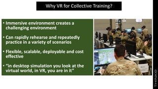 Why VR for Collective Training?
• Immersive environment creates a
challenging environment
• Can rapidly rehearse and repeatedly
practice in a variety of scenarios
• Flexible, scalable, deployable and cost
effective
• “in desktop simulation you look at the
virtual world, in VR, you are in it”
 