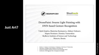 Just Art?
• Authors: V. Serpiva, E. Karmanova, A. Fedoseev, S. Perminov, D Tsetserukou
• Laboratory: Intelligent Space Robotics and VR/AR Lab.
• University: Skolkovo Institute of Science and Technology, Russia
• Conference: ACM Siggraph 2021, Emerging Technologies
 