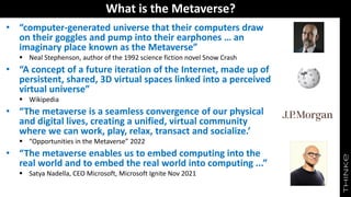 What is the Metaverse?
• “computer-generated universe that their computers draw
on their goggles and pump into their earphones … an
imaginary place known as the Metaverse”
▪ Neal Stephenson, author of the 1992 science fiction novel Snow Crash
• “A concept of a future iteration of the Internet, made up of
persistent, shared, 3D virtual spaces linked into a perceived
virtual universe”
▪ Wikipedia
• “The metaverse is a seamless convergence of our physical
and digital lives, creating a unified, virtual community
where we can work, play, relax, transact and socialize.’
▪ “Opportunities in the Metaverse” 2022
• “The metaverse enables us to embed computing into the
real world and to embed the real world into computing ...”
▪ Satya Nadella, CEO Microsoft, Microsoft Ignite Nov 2021
 