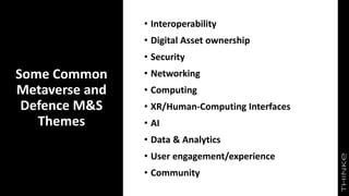 Some Common
Metaverse and
Defence M&S
Themes
• Interoperability
• Digital Asset ownership
• Security
• Networking
• Computing
• XR/Human-Computing Interfaces
• AI
• Data & Analytics
• User engagement/experience
• Community
 
