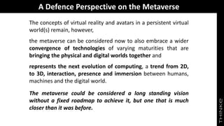 A Defence Perspective on the Metaverse
The concepts of virtual reality and avatars in a persistent virtual
world(s) remain, however,
the metaverse can be considered now to also embrace a wider
convergence of technologies of varying maturities that are
bringing the physical and digital worlds together and
represents the next evolution of computing, a trend from 2D,
to 3D, interaction, presence and immersion between humans,
machines and the digital world.
The metaverse could be considered a long standing vision
without a fixed roadmap to achieve it, but one that is much
closer than it was before.
 
