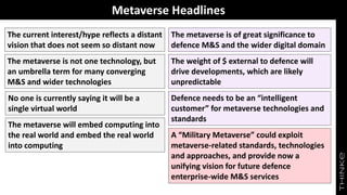 Metaverse Headlines
The metaverse is of great significance to
defence M&S and the wider digital domain
The current interest/hype reflects a distant
vision that does not seem so distant now
The metaverse is not one technology, but
an umbrella term for many converging
M&S and wider technologies
No one is currently saying it will be a
single virtual world
The weight of $ external to defence will
drive developments, which are likely
unpredictable
Defence needs to be an “intelligent
customer” for metaverse technologies and
standards
A “Military Metaverse” could exploit
metaverse-related standards, technologies
and approaches, and provide now a
unifying vision for future defence
enterprise-wide M&S services
The metaverse will embed computing into
the real world and embed the real world
into computing
 