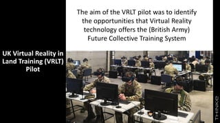 UK Virtual Reality in
Land Training (VRLT)
Pilot
The aim of the VRLT pilot was to identify
the opportunities that Virtual Reality
technology offers the (British Army)
Future Collective Training System
 