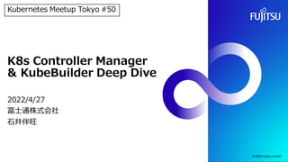 K8s Controller Manager
& KubeBuilder Deep Dive
2022/4/27
富士通株式会社
石井伴旺
© 2022 Fujitsu Limited
Kubernetes Meetup Tokyo #50
 