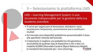 3 – Selezioniamo la piattaforma LMS
LMS – Learning Management System: è uno
strumento indispensabile per la gestione della tua
Academy aziendale.
• Ti serve per organizzare la formazione, distribuire i corsi,
monitorarne l’andamento, somministrare test e certificare i
risultati
• Sul mercato sono disponibili piattaforme personalizzabili in base
alle specifiche richieste dell’azienda.
• L’importante è scegliere una piattaforma che garantisca
accessibilità da qualsiasi tipo di dispositivo e che si basi sul
modello SCORM (Shareable Content Object Reference Model),
lo standard internazionale per i corsi elearning.
 
