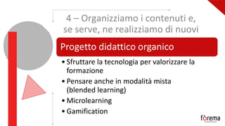 4 – Organizziamo i contenuti e,
se serve, ne realizziamo di nuovi
Progetto didattico organico
• Sfruttare la tecnologia per valorizzare la
formazione
• Pensare anche in modalità mista
(blended learning)
• Microlearning
• Gamification
 