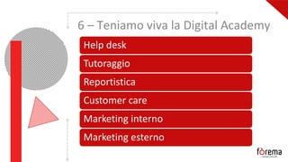 6 – Teniamo viva la Digital Academy
Help desk
Tutoraggio
Reportistica
Customer care
Marketing interno
Marketing esterno
 