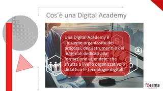 Cos’è una Digital Academy
Una Digital Academy è
l’insieme organizzato dei
processi, degli strumenti e dei
materiali dedicati alla
formazione aziendale, che
sfrutta a livello organizzativo e
didattico le tecnologie digitali.
 
