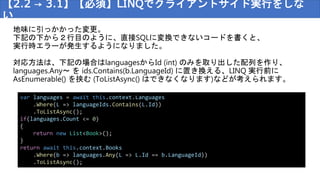 【2.2 → 3.1】【必須】LINQでクライアントサイド実行をしな
い
var languages = await this.context.Languages
.Where(L => languageIds.Contains(L.Id))
.ToListAsync();
if(languages.Count <= 0)
{
return new List<Book>();
}
return await this.context.Books
.Where(b => languages.Any(L => L.Id == b.LanguageId))
.ToListAsync();
地味に引っかかった変更。
下記の下から２行目のように、直接SQLに変換できないコードを書くと、
実行時エラーが発生するようになりました。
対応方法は、下記の場合はlanguagesからId (int) のみを取り出した配列を作り、
languages.Any～ を ids.Contains(b.LanguageId) に置き換える、LINQ 実行前に
AsEnumerable() を挟む (ToListAsync() はできなくなります)などが考えられます。
 