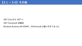 【3.1 → 5.0】その他
.NET Core から .NET へ
.NET Framework の統合
Windows Runtime API がWPF、WinFormsから使いやすくなった
 